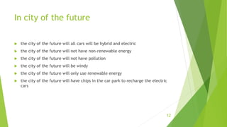In city of the future
12
 the city of the future will all cars will be hybrid and electric
 the city of the future will not have non-renewable energy
 the city of the future will not have pollution
 the city of the future will be windy
 the city of the future will only use renewable energy
 the city of the future will have chips in the car park to recharge the electric
cars
 