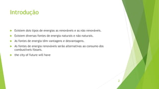 Introdução
 Existem dois tipos de energias as renováveis e as não renováveis.
 Existem diversas fontes de energia naturais e não naturais.
 As fontes de energia têm vantagens e desvantagens.
 As fontes de energia renováveis serão alternativas ao consumo dos
combustíveis fósseis.
 the city of future will have
2
 