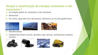 Porquê a classificação de energias renováveis e não
renováveis ?
 As energias podem ser renováveis e não renováveis.
 Renováveis:
 Sol, vento, água (dos rios e do oceano), biomassa e os recursos geotérmicos.
 Não Renováveis:
 Combustíveis fósseis (carvão, petróleo e gás natural), combustíveis nucleares
(uranio).
3
 