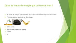 Quais as fontes de energia que utilizamos mais ?
 As fontes de energia que utilizamos mais são as fontes de energia não renováveis:
 Petróleo(gasóleo, gasolina, carvão, óleos…)
 Entre outros
 Gás (natural, butano, propano)
 Urânio
 …
4
 