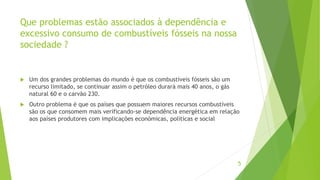 Que problemas estão associados à dependência e
excessivo consumo de combustíveis fósseis na nossa
sociedade ?
 Um dos grandes problemas do mundo é que os combustíveis fósseis são um
recurso limitado, se continuar assim o petróleo durará mais 40 anos, o gás
natural 60 e o carvão 230.
 Outro problema é que os países que possuem maiores recursos combustíveis
são os que consomem mais verificando-se dependência energética em relação
aos países produtores com implicações económicas, politicas e social
5
 