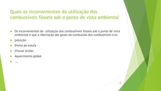 Quais os inconvenientes da utilização dos
combustíveis fósseis sob o ponto de vista ambiental
 Os inconvenientes da utilização dos combustíveis fósseis sob o ponto de vista
ambiental é que a libertação dos gazes da combustão dos combustíveis cria:
 poluição
 Efeito de estufa
 Chuvas ácidas
 Aquecimento global
 …
6
 
