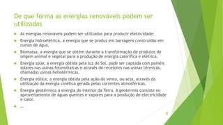 De que forma as energias renováveis podem ser
utilizadas
 As energias renováveis podem ser utilizadas para produzir eletricidade:
 Energia hidroelétrica, a energia que se produz em barragens construídas em
cursos de água.
 Biomassa, a energia que se obtém durante a transformação de produtos de
origem animal e vegetal para a produção de energia calorífica e elétrica.
 Energia solar, a energia obtida pela luz do Sol, pode ser captada com painéis
solares nas usinas fotovoltaicas e através de recetores nas usinas térmicas,
chamadas usinas heliotérmicas.
 Energia eólica, a energia obtida pela ação do vento, ou seja, através da
utilização da energia cinética gerada pelas correntes atmosféricas.
 Energia geotérmica a energia do interior da Terra. A geotermia consiste no
aproveitamento de águas quentes e vapores para a produção de electricidade
e calor.
 …
8
 