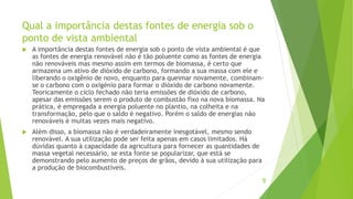 Qual a importância destas fontes de energia sob o
ponto de vista ambiental
 A importância destas fontes de energia sob o ponto de vista ambiental é que
as fontes de energia renovável não é tão poluente como as fontes de energia
não renováveis mas mesmo assim em termos de biomassa, é certo que
armazena um ativo de dióxido de carbono, formando a sua massa com ele e
liberando o oxigênio de novo, enquanto para queimar novamente, combinam-
se o carbono com o oxigénio para formar o dióxido de carbono novamente.
Teoricamente o ciclo fechado não teria emissões de dióxido de carbono,
apesar das emissões serem o produto de combustão fixo na nova biomassa. Na
prática, é empregada a energia poluente no plantio, na colheita e na
transformação, pelo que o saldo é negativo. Porém o saldo de energias não
renováveis é muitas vezes mais negativo.
 Além disso, a biomassa não é verdadeiramente inesgotável, mesmo sendo
renovável. A sua utilização pode ser feita apenas em casos limitados. Há
dúvidas quanto à capacidade da agricultura para fornecer as quantidades de
massa vegetal necessário, se esta fonte se popularizar, que está se
demonstrando pelo aumento de preços de grãos, devido à sua utilização para
a produção de biocombustíveis.
9
 