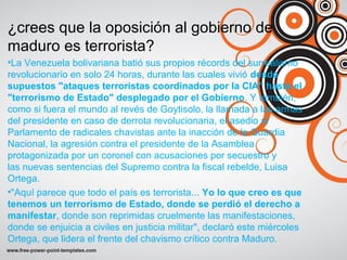 ¿crees que la oposición al gobierno de
maduro es terrorista?
•La Venezuela bolivariana batió sus propios récords del surrealismo
revolucionario en solo 24 horas, durante las cuales vivió desde
supuestos "ataques terroristas coordinados por la CIA" hasta el
"terrorismo de Estado" desplegado por el Gobierno. Y también,
como si fuera el mundo al revés de Goytisolo, la llamada a las armas
del presidente en caso de derrota revolucionaria, el asedio al
Parlamento de radicales chavistas ante la inacción de la Guardia
Nacional, la agresión contra el presidente de la Asamblea
protagonizada por un coronel con acusaciones por secuestro y
las nuevas sentencias del Supremo contra la fiscal rebelde, Luisa
Ortega.
•"Aquí parece que todo el país es terrorista... Yo lo que creo es que
tenemos un terrorismo de Estado, donde se perdió el derecho a
manifestar, donde son reprimidas cruelmente las manifestaciones,
donde se enjuicia a civiles en justicia militar", declaró este miércoles
Ortega, que lidera el frente del chavismo crítico contra Maduro.
 