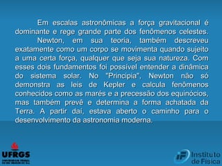 Em escalas astronômicas a força gravitacional éEm escalas astronômicas a força gravitacional é
dominante e rege grande parte dos fenômenos celestes.dominante e rege grande parte dos fenômenos celestes.
Newton, em sua teoria, também descreveuNewton, em sua teoria, também descreveu
exatamente como um corpo se movimenta quando sujeitoexatamente como um corpo se movimenta quando sujeito
a uma certa força, qualquer que seja sua natureza. Coma uma certa força, qualquer que seja sua natureza. Com
esses dois fundamentos foi possível entender a dinâmicaesses dois fundamentos foi possível entender a dinâmica
do sistema solar. No "Principia", Newton não sódo sistema solar. No "Principia", Newton não só
demonstra as leis de Kepler e calcula fenômenosdemonstra as leis de Kepler e calcula fenômenos
conhecidos como as marés e a precessão dos equinócios,conhecidos como as marés e a precessão dos equinócios,
mas também prevê e determina a forma achatada damas também prevê e determina a forma achatada da
Terra. A partir daí, estava aberto o caminho para oTerra. A partir daí, estava aberto o caminho para o
desenvolvimento da astronomia moderna.desenvolvimento da astronomia moderna.
 