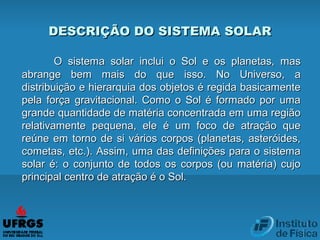 DESCRIÇÃO DO SISTEMA SOLARDESCRIÇÃO DO SISTEMA SOLAR
O sistema solar inclui o Sol e os planetas, masO sistema solar inclui o Sol e os planetas, mas
abrange bem mais do que isso. No Universo, aabrange bem mais do que isso. No Universo, a
distribuição e hierarquia dos objetos é regida basicamentedistribuição e hierarquia dos objetos é regida basicamente
pela força gravitacional. Como o Sol é formado por umapela força gravitacional. Como o Sol é formado por uma
grande quantidade de matéria concentrada em uma regiãogrande quantidade de matéria concentrada em uma região
relativamente pequena, ele é um foco de atração querelativamente pequena, ele é um foco de atração que
reúne em torno de si vários corpos (planetas, asteróides,reúne em torno de si vários corpos (planetas, asteróides,
cometas, etc.). Assim, uma das definições para o sistemacometas, etc.). Assim, uma das definições para o sistema
solar é: o conjunto de todos os corpos (ou matéria) cujosolar é: o conjunto de todos os corpos (ou matéria) cujo
principal centro de atração é o Sol.principal centro de atração é o Sol.
 