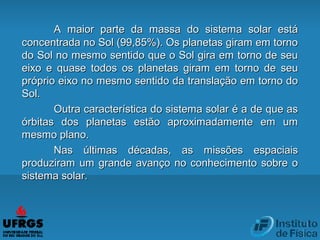 A maior parte da massa do sistema solar estáA maior parte da massa do sistema solar está
concentrada no Sol (99,85%). Os planetas giram em tornoconcentrada no Sol (99,85%). Os planetas giram em torno
do Sol no mesmo sentido que o Sol gira em torno de seudo Sol no mesmo sentido que o Sol gira em torno de seu
eixoeixo e quase todos os planetas giram em torno de seue quase todos os planetas giram em torno de seu
próprio eixo no mesmo sentido da translação em torno dopróprio eixo no mesmo sentido da translação em torno do
Sol.Sol.
Outra característica do sistema solar é a de que asOutra característica do sistema solar é a de que as
órbitas dos planetas estão aproximadamente em umórbitas dos planetas estão aproximadamente em um
mesmo plano.mesmo plano.
Nas últimas décadas, as missões espaciaisNas últimas décadas, as missões espaciais
produziram um grande avanço no conhecimento sobre oproduziram um grande avanço no conhecimento sobre o
sistema solar.sistema solar.
 