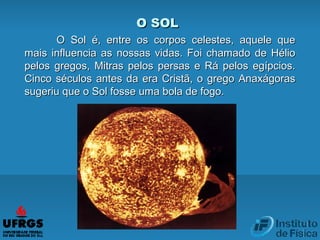 O SOLO SOL
O Sol é, entre os corpos celestes, aquele queO Sol é, entre os corpos celestes, aquele que
mais influencia as nossas vidas. Foi chamado de Héliomais influencia as nossas vidas. Foi chamado de Hélio
pelos gregos, Mitras pelos persas e Rá pelos egípcios.pelos gregos, Mitras pelos persas e Rá pelos egípcios.
Cinco séculos antes da era Cristã, o grego AnaxágorasCinco séculos antes da era Cristã, o grego Anaxágoras
sugeriu que o Sol fosse uma bola de fogo.sugeriu que o Sol fosse uma bola de fogo.
 