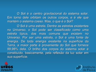 O Sol é o centro gravitacional do sistema solar.O Sol é o centro gravitacional do sistema solar.
Em torno dele orbitam os outros corpos, e é ele queEm torno dele orbitam os outros corpos, e é ele que
mantém o sistema coeso. Mas, o que é o Sol?mantém o sistema coeso. Mas, o que é o Sol?
O Sol é uma estrela. Dentre as estrelas existentesO Sol é uma estrela. Dentre as estrelas existentes
no Universo, o Sol pode ser classificado como umano Universo, o Sol pode ser classificado como uma
estrela típica, das mais comuns que existem noestrela típica, das mais comuns que existem no
Universo. Por ser uma estrela, o Sol é uma fonte deUniverso. Por ser uma estrela, o Sol é uma fonte de
energia. De toda energia existente na superfície daenergia. De toda energia existente na superfície da
Terra, a maior parte é proveniente do Sol que forneceTerra, a maior parte é proveniente do Sol que fornece
99,98% dela. O brilho dos corpos do sistema solar é99,98% dela. O brilho dos corpos do sistema solar é
constituído, basicamente, pela reflexão da luz solar emconstituído, basicamente, pela reflexão da luz solar em
sua superfície.sua superfície.
 