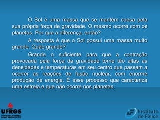 O Sol é uma massa que se mantém coesa pelaO Sol é uma massa que se mantém coesa pela
sua própria força de gravidade. O mesmo ocorre com ossua própria força de gravidade. O mesmo ocorre com os
planetas. Por que a diferença, então?planetas. Por que a diferença, então?
A resposta é que o Sol possui uma massa muitoA resposta é que o Sol possui uma massa muito
grande. Quão grande?grande. Quão grande?
Grande o suficiente para que a contraçãoGrande o suficiente para que a contração
provocada pela força da gravidade torne tão altas asprovocada pela força da gravidade torne tão altas as
densidades e temperaturas em seu centro que passam adensidades e temperaturas em seu centro que passam a
ocorrer as reações de fusão nuclear, com enormeocorrer as reações de fusão nuclear, com enorme
produção de energia. É esse processo que caracterizaprodução de energia. É esse processo que caracteriza
uma estrela e que não ocorre nos planetas.uma estrela e que não ocorre nos planetas.
 
