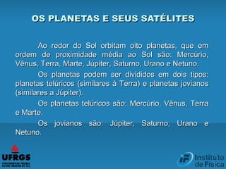 Ao redor do Sol orbitam oito planetas, que emAo redor do Sol orbitam oito planetas, que em
ordem de proximidade média ao Sol são: Mercúrio,ordem de proximidade média ao Sol são: Mercúrio,
Vênus, Terra, Marte, Júpiter, Saturno, Urano e Netuno.Vênus, Terra, Marte, Júpiter, Saturno, Urano e Netuno.
Os planetas podem ser divididos em dois tipos:Os planetas podem ser divididos em dois tipos:
planetas telúricos (similares à Terra) e planetas jovianosplanetas telúricos (similares à Terra) e planetas jovianos
(similares a Júpiter).(similares a Júpiter).
Os planetas telúricos são: Mercúrio, Vênus, TerraOs planetas telúricos são: Mercúrio, Vênus, Terra
e Marte.e Marte.
Os jovianos são: Júpiter, Saturno, Urano eOs jovianos são: Júpiter, Saturno, Urano e
Netuno.Netuno.
OS PLANETAS E SEUS SATÉLITESOS PLANETAS E SEUS SATÉLITES
 