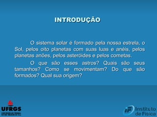 INTRODUÇÃOINTRODUÇÃO
O sistema solar é formadoO sistema solar é formado pela nossa estrela, opela nossa estrela, o
Sol, pelos oito planetas com suas luas e anéis, pelosSol, pelos oito planetas com suas luas e anéis, pelos
planetas anões, pelos asteróides e pelos cometasplanetas anões, pelos asteróides e pelos cometas..
O que são esses astros? Quais são seusO que são esses astros? Quais são seus
tamanhos? Como se movimentam? Do que sãotamanhos? Como se movimentam? Do que são
formados? Qual sua origem?formados? Qual sua origem?
 