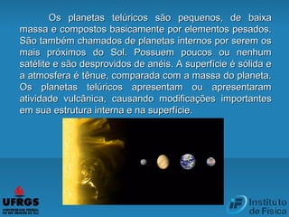 Os planetas telúricos são pequenos, de baixaOs planetas telúricos são pequenos, de baixa
massa e compostos basicamente por elementos pesados.massa e compostos basicamente por elementos pesados.
São também chamados de planetas internos por serem osSão também chamados de planetas internos por serem os
mais próximos do Sol. Possuem poucos ou nenhummais próximos do Sol. Possuem poucos ou nenhum
satélite e são desprovidos de anéis. A superfície é sólida esatélite e são desprovidos de anéis. A superfície é sólida e
a atmosfera é tênue, comparada com a massa do planeta.a atmosfera é tênue, comparada com a massa do planeta.
Os planetas telúricos apresentam ou apresentaramOs planetas telúricos apresentam ou apresentaram
atividade vulcânica, causando modificações importantesatividade vulcânica, causando modificações importantes
em sua estrutura interna e na superfície.em sua estrutura interna e na superfície.
 