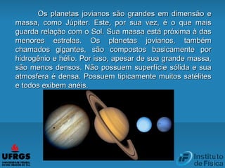 Os planetas jovianos são grandes em dimensão eOs planetas jovianos são grandes em dimensão e
massa, como Júpiter. Este, por sua vez, é o que maismassa, como Júpiter. Este, por sua vez, é o que mais
guarda relação com o Sol. Sua massa está próxima à dasguarda relação com o Sol. Sua massa está próxima à das
menores estrelas. Os planetas jovianos, tambémmenores estrelas. Os planetas jovianos, também
chamados gigantes, são compostos basicamente porchamados gigantes, são compostos basicamente por
hidrogênio e hélio. Por isso, apesar de sua grande massa,hidrogênio e hélio. Por isso, apesar de sua grande massa,
são menos densos. Não possuem superfície sólida e suasão menos densos. Não possuem superfície sólida e sua
atmosfera é densa. Possuem tipicamente muitos satélitesatmosfera é densa. Possuem tipicamente muitos satélites
e todos exibem anéis.e todos exibem anéis.
 
