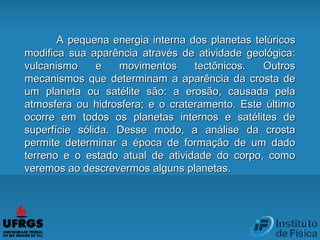 A pequena energia interna dos planetas telúricosA pequena energia interna dos planetas telúricos
modifica sua aparência através de atividade geológica:modifica sua aparência através de atividade geológica:
vulcanismo e movimentos tectônicos. Outrosvulcanismo e movimentos tectônicos. Outros
mecanismos que determinam a aparência da crosta demecanismos que determinam a aparência da crosta de
um planeta ou satélite são: a erosão, causada pelaum planeta ou satélite são: a erosão, causada pela
atmosfera ou hidrosfera; e o crateramento. Este últimoatmosfera ou hidrosfera; e o crateramento. Este último
ocorre em todos os planetas internos e satélites deocorre em todos os planetas internos e satélites de
superfície sólida. Desse modo, a análise da crostasuperfície sólida. Desse modo, a análise da crosta
permite determinar a época de formação de um dadopermite determinar a época de formação de um dado
terreno e o estado atual de atividade do corpo, comoterreno e o estado atual de atividade do corpo, como
veremos ao descrevermos alguns planetas.veremos ao descrevermos alguns planetas.
 