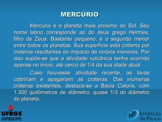 MERCÚRIOMERCÚRIO
Mercúrio é o planeta mais próximo do Sol. SeuMercúrio é o planeta mais próximo do Sol. Seu
nome latino corresponde ao do deus grego Hermes,nome latino corresponde ao do deus grego Hermes,
filho de Zeus. Bastante pequeno, é o segundo menorfilho de Zeus. Bastante pequeno, é o segundo menor
entre todos os planetas. Sua superfície está coberta porentre todos os planetas. Sua superfície está coberta por
crateras resultantes do impacto de corpos menores. Porcrateras resultantes do impacto de corpos menores. Por
isso supõe-se que a atividade vulcânica tenha ocorridoisso supõe-se que a atividade vulcânica tenha ocorrido
apenas no início, até cerca de 1/4 da sua idade atual.apenas no início, até cerca de 1/4 da sua idade atual.
Caso houvesse atividade recente, as lavasCaso houvesse atividade recente, as lavas
cobririam e apagariam as crateras. Das inúmerascobririam e apagariam as crateras. Das inúmeras
crateras existentes, destaca-se a Bacia Caloris, comcrateras existentes, destaca-se a Bacia Caloris, com
1.300 quilômetros de diâmetro, quase 1/3 do diâmetro1.300 quilômetros de diâmetro, quase 1/3 do diâmetro
do planeta.do planeta.
 