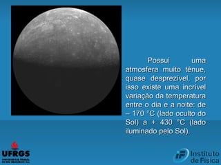 Possui umaPossui uma
atmosfera muito tênue,atmosfera muito tênue,
quase desprezível, porquase desprezível, por
isso existe uma incrívelisso existe uma incrível
variação da temperaturavariação da temperatura
entre o dia e a noite: deentre o dia e a noite: de
– 170 °C (lado oculto do– 170 °C (lado oculto do
Sol) a + 430 °C (ladoSol) a + 430 °C (lado
iluminado pelo Sol).iluminado pelo Sol).
 