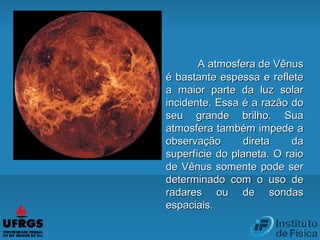 A atmosfera de VênusA atmosfera de Vênus
é bastante espessa e refleteé bastante espessa e reflete
a maior parte da luz solara maior parte da luz solar
incidente. Essa é a razão doincidente. Essa é a razão do
seu grande brilho. Suaseu grande brilho. Sua
atmosfera também impede aatmosfera também impede a
observação direta daobservação direta da
superfície do planeta. O raiosuperfície do planeta. O raio
de Vênus somente pode serde Vênus somente pode ser
determinado com o uso dedeterminado com o uso de
radares ou de sondasradares ou de sondas
espaciais.espaciais.
 