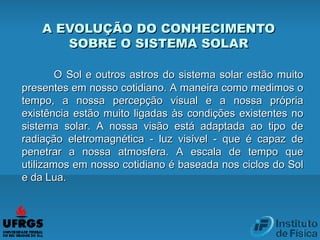 O Sol e outros astros do sistema solar estão muitoO Sol e outros astros do sistema solar estão muito
presentes em nosso cotidiano. A maneira como medimos opresentes em nosso cotidiano. A maneira como medimos o
tempo, a nossa percepção visual e a nossa própriatempo, a nossa percepção visual e a nossa própria
existência estão muito ligadas às condições existentes noexistência estão muito ligadas às condições existentes no
sistema solar. A nossa visão está adaptada ao tipo desistema solar. A nossa visão está adaptada ao tipo de
radiação eletromagnética - luz visível - que é capaz deradiação eletromagnética - luz visível - que é capaz de
penetrar a nossa atmosfera. A escala de tempo quepenetrar a nossa atmosfera. A escala de tempo que
utilizamos em nosso cotidiano é baseada nos ciclos do Solutilizamos em nosso cotidiano é baseada nos ciclos do Sol
e da Lua.e da Lua.
A EVOLUÇÃO DO CONHECIMENTOA EVOLUÇÃO DO CONHECIMENTO
SOBRE O SISTEMA SOLARSOBRE O SISTEMA SOLAR
 