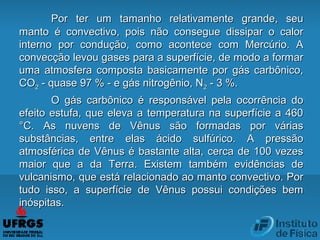 Por ter um tamanho relativamente grande, seuPor ter um tamanho relativamente grande, seu
manto é convectivo, pois não consegue dissipar o calormanto é convectivo, pois não consegue dissipar o calor
interno por condução, como acontece com Mercúrio. Ainterno por condução, como acontece com Mercúrio. A
convecção levou gases para a superfície, de modo a formarconvecção levou gases para a superfície, de modo a formar
uma atmosfera composta basicamente por gás carbônico,uma atmosfera composta basicamente por gás carbônico,
COCO22 - quase 97 % - e gás nitrogênio, N- quase 97 % - e gás nitrogênio, N22 - 3 %.- 3 %.
O gás carbônico é responsável pela ocorrência doO gás carbônico é responsável pela ocorrência do
efeito estufa, que eleva a temperatura na superfície a 460efeito estufa, que eleva a temperatura na superfície a 460
°C. As nuvens de Vênus são formadas por várias°C. As nuvens de Vênus são formadas por várias
substâncias, entre elas ácido sulfúrico. A pressãosubstâncias, entre elas ácido sulfúrico. A pressão
atmosférica de Vênus é bastante alta, cerca de 100 vezesatmosférica de Vênus é bastante alta, cerca de 100 vezes
maior que a da Terra. Existem também evidências demaior que a da Terra. Existem também evidências de
vulcanismo, que está relacionado ao manto convectivo. Porvulcanismo, que está relacionado ao manto convectivo. Por
tudo isso, a superfície de Vênus possui condições bemtudo isso, a superfície de Vênus possui condições bem
inóspitas.inóspitas.
 