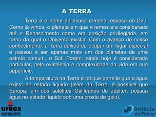 Terra é o nome da deusa romana, esposa do Céu.Terra é o nome da deusa romana, esposa do Céu.
Como já vimos, o planeta em que vivemos era consideradoComo já vimos, o planeta em que vivemos era considerado
até o Renascimento como em posição privilegiada, ematé o Renascimento como em posição privilegiada, em
torno da qual o Universo existia. Com o avanço do nossotorno da qual o Universo existia. Com o avanço do nosso
conhecimento, a Terra deixou de ocupar um lugar especialconhecimento, a Terra deixou de ocupar um lugar especial
e passou a ser apenas mais um dos planetas de umae passou a ser apenas mais um dos planetas de uma
estrela comum, o Sol. Porém, ainda hoje é consideradaestrela comum, o Sol. Porém, ainda hoje é considerada
particular, pela existência e complexidade da vida em suaparticular, pela existência e complexidade da vida em sua
superfície.superfície.
A temperatura na Terra é tal que permite que a águaA temperatura na Terra é tal que permite que a água
exista no estado líquido (além da Terra, é possível queexista no estado líquido (além da Terra, é possível que
Europa, um dos satélites Galileanos de Júpiter, possuaEuropa, um dos satélites Galileanos de Júpiter, possua
água no estado líquido sob uma crosta de gelo).água no estado líquido sob uma crosta de gelo).
A TERRAA TERRA
 
