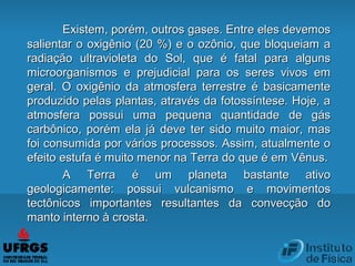 Existem, porém, outros gases. Entre eles devemosExistem, porém, outros gases. Entre eles devemos
salientar o oxigênio (20 %) e o ozônio, que bloqueiam asalientar o oxigênio (20 %) e o ozônio, que bloqueiam a
radiação ultravioleta do Sol, que é fatal para algunsradiação ultravioleta do Sol, que é fatal para alguns
microorganismos e prejudicial para os seres vivos emmicroorganismos e prejudicial para os seres vivos em
geral. O oxigênio da atmosfera terrestre é basicamentegeral. O oxigênio da atmosfera terrestre é basicamente
produzido pelas plantas, através da fotossíntese. Hoje, aproduzido pelas plantas, através da fotossíntese. Hoje, a
atmosfera possui uma pequena quantidade de gásatmosfera possui uma pequena quantidade de gás
carbônico, porém ela já deve ter sido muito maior, mascarbônico, porém ela já deve ter sido muito maior, mas
foi consumida por vários processos. Assim, atualmente ofoi consumida por vários processos. Assim, atualmente o
efeito estufa é muito menor na Terra do que é em Vênus.efeito estufa é muito menor na Terra do que é em Vênus.
A Terra é um planeta bastante ativoA Terra é um planeta bastante ativo
geologicamente: possui vulcanismo e movimentosgeologicamente: possui vulcanismo e movimentos
tectônicos importantes resultantes da convecção dotectônicos importantes resultantes da convecção do
manto interno à crosta.manto interno à crosta.
 