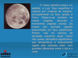 O nosso planeta possui umO nosso planeta possui um
satélite, a Lua. Sua superfície ésatélite, a Lua. Sua superfície é
coberta por crateras de impacto,coberta por crateras de impacto,
principalmente na face oposta àprincipalmente na face oposta à
Terra. Observa-se também osTerra. Observa-se também os
mares (regiões escuras) emares (regiões escuras) e
montanhas (regiões claras). Osmontanhas (regiões claras). Os
mares são grandes regiõesmares são grandes regiões
preenchidas por lava solidificada.preenchidas por lava solidificada.
Porém, não há indícios dePorém, não há indícios de
atividade vulcânica atual. Comoatividade vulcânica atual. Como
não possui atmosfera significativa,não possui atmosfera significativa,
sua temperatura é basicamentesua temperatura é basicamente
regida pela radiação solar, comregida pela radiação solar, com
grandes diferenças entre o dia e agrandes diferenças entre o dia e a
noite.noite.
 