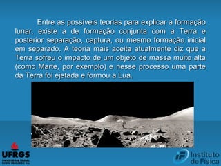 Entre as possíveis teorias para explicar a formaçãoEntre as possíveis teorias para explicar a formação
lunar, existe a de formação conjunta com a Terra elunar, existe a de formação conjunta com a Terra e
posterior separação, captura, ou mesmo formação inicialposterior separação, captura, ou mesmo formação inicial
em separado. A teoria mais aceita atualmente diz que aem separado. A teoria mais aceita atualmente diz que a
Terra sofreu o impacto de um objeto de massa muito altaTerra sofreu o impacto de um objeto de massa muito alta
(como Marte, por exemplo) e nesse processo uma parte(como Marte, por exemplo) e nesse processo uma parte
da Terra foi ejetada e formou a Lua.da Terra foi ejetada e formou a Lua.
 