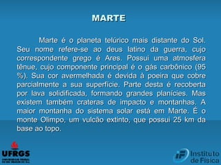Marte é o planeta telúrico mais distante do Sol.Marte é o planeta telúrico mais distante do Sol.
Seu nome refere-se ao deus latino da guerra, cujoSeu nome refere-se ao deus latino da guerra, cujo
correspondente grego é Ares. Possui uma atmosferacorrespondente grego é Ares. Possui uma atmosfera
tênue, cujo componente principal é o gás carbônico (95tênue, cujo componente principal é o gás carbônico (95
%). Sua cor avermelhada é devida à poeira que cobre%). Sua cor avermelhada é devida à poeira que cobre
parcialmente a sua superfície. Parte desta é recobertaparcialmente a sua superfície. Parte desta é recoberta
por lava solidificada, formando grandes planícies. Maspor lava solidificada, formando grandes planícies. Mas
existem também crateras de impacto e montanhas. Aexistem também crateras de impacto e montanhas. A
maior montanha do sistema solar está em Marte. É omaior montanha do sistema solar está em Marte. É o
monte Olimpo, um vulcão extinto, que possui 25 km damonte Olimpo, um vulcão extinto, que possui 25 km da
base ao topo.base ao topo.
MARTEMARTE
 