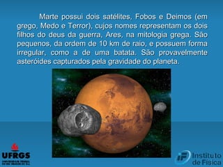 Marte possui dois satélites, Fobos e Deimos (emMarte possui dois satélites, Fobos e Deimos (em
grego, Medo e Terror), cujos nomes representam os doisgrego, Medo e Terror), cujos nomes representam os dois
filhos do deus da guerra, Ares, na mitologia grega. Sãofilhos do deus da guerra, Ares, na mitologia grega. São
pequenos, da ordem de 10 km de raio, e possuem formapequenos, da ordem de 10 km de raio, e possuem forma
irregular, como a de uma batata. São provavelmenteirregular, como a de uma batata. São provavelmente
asteróides capturados pela gravidade do planeta.asteróides capturados pela gravidade do planeta.
 