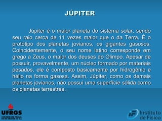 Júpiter é o maior planeta do sistema solar, sendoJúpiter é o maior planeta do sistema solar, sendo
seu raio cerca de 11 vezes maior que o da Terra. É oseu raio cerca de 11 vezes maior que o da Terra. É o
protótipo dos planetas jovianos, os gigantes gasosos.protótipo dos planetas jovianos, os gigantes gasosos.
Coincidentemente, o seu nome latino corresponde emCoincidentemente, o seu nome latino corresponde em
grego a Zeus, o maior dos deuses do Olimpo. Apesar degrego a Zeus, o maior dos deuses do Olimpo. Apesar de
possuir, provavelmente, um núcleo formado por materiaispossuir, provavelmente, um núcleo formado por materiais
pesados, ele é composto basicamente por hidrogênio epesados, ele é composto basicamente por hidrogênio e
hélio na forma gasosa. Assim, Júpiter, como os demaishélio na forma gasosa. Assim, Júpiter, como os demais
planetas jovianos, não possui uma superfície sólida comoplanetas jovianos, não possui uma superfície sólida como
os planetas terrestres.os planetas terrestres.
JÚPITERJÚPITER
 