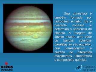 Sua atmosfera éSua atmosfera é
também formada portambém formada por
hidrogênio e hélio. Ela éhidrogênio e hélio. Ela é
bastante espessa ebastante espessa e
determina a aparência dodetermina a aparência do
planeta. A imagem deplaneta. A imagem de
Júpiter mostra uma sérieJúpiter mostra uma série
de bandas coloridasde bandas coloridas
paralelas ao seu equador,paralelas ao seu equador,
que correspondem aque correspondem a
nuvens de diferentesnuvens de diferentes
movimentos, temperaturamovimentos, temperatura
e composição química.e composição química.
 