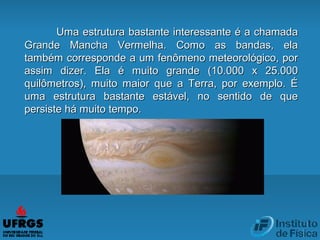 Uma estrutura bastante interessante é a chamadaUma estrutura bastante interessante é a chamada
Grande Mancha Vermelha. Como as bandas, elaGrande Mancha Vermelha. Como as bandas, ela
também corresponde a um fenômeno meteorológico, portambém corresponde a um fenômeno meteorológico, por
assim dizer. Ela é muito grande (10.000 x 25.000assim dizer. Ela é muito grande (10.000 x 25.000
quilômetros), muito maior que a Terra, por exemplo. Équilômetros), muito maior que a Terra, por exemplo. É
uma estrutura bastante estável, no sentido de queuma estrutura bastante estável, no sentido de que
persiste há muito tempo.persiste há muito tempo.
 