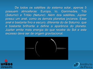 De todos os satélites do sistema solar, apenas 5De todos os satélites do sistema solar, apenas 5
possuem atmosferas: Europa, Io, Ganímedes, Titãpossuem atmosferas: Europa, Io, Ganímedes, Titã
(Saturno) e Tritão (Netuno). Além dos satélites, Júpiter(Saturno) e Tritão (Netuno). Além dos satélites, Júpiter
possui um anel, como os demais planetas jovianos. Essepossui um anel, como os demais planetas jovianos. Esse
anel é bastante fino e escuro, diferente do de Saturno, queanel é bastante fino e escuro, diferente do de Saturno, que
é bastante brilhante e define a aparência do planeta.é bastante brilhante e define a aparência do planeta.
Júpiter emite mais energia do que recebe do Sol e esteJúpiter emite mais energia do que recebe do Sol e este
excesso deve ser de origem gravitacional.excesso deve ser de origem gravitacional.
 