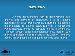 SATURNOSATURNO
O nome desse planeta vem do deus romano queO nome desse planeta vem do deus romano que
ensinou aos homens a agricultura, e é por algunsensinou aos homens a agricultura, e é por alguns
associado ao deus grego Cronus. Saturno é o segundoassociado ao deus grego Cronus. Saturno é o segundo
maior planeta do sistema solar. É similar a Júpiter emmaior planeta do sistema solar. É similar a Júpiter em
vários aspectos, como na estrutura interna e atmosfera.vários aspectos, como na estrutura interna e atmosfera.
Também possui bandas atmosféricas que, porém, sãoTambém possui bandas atmosféricas que, porém, são
menos contrastantes entre si que as de Júpiter. Também,menos contrastantes entre si que as de Júpiter. Também,
como Júpiter, possui uma pequena fonte de calor interna.como Júpiter, possui uma pequena fonte de calor interna.
 