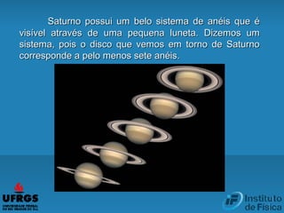 Saturno possui um belo sistema de anéis que éSaturno possui um belo sistema de anéis que é
visível através de uma pequena luneta. Dizemos umvisível através de uma pequena luneta. Dizemos um
sistema, pois o disco que vemos em torno de Saturnosistema, pois o disco que vemos em torno de Saturno
corresponde a pelo menos sete anéis.corresponde a pelo menos sete anéis.
 