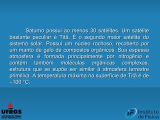Saturno possui ao menos 30 satélites. Um satéliteSaturno possui ao menos 30 satélites. Um satélite
bastante peculiar é Titã. É o segundo maior satélite dobastante peculiar é Titã. É o segundo maior satélite do
sistema solar. Possui um núcleo rochoso, recoberto porsistema solar. Possui um núcleo rochoso, recoberto por
um manto de gelo de compostos orgânicos. Sua espessaum manto de gelo de compostos orgânicos. Sua espessa
atmosfera é formada principalmente por nitrogênio eatmosfera é formada principalmente por nitrogênio e
contém também moléculas orgânicas complexas,contém também moléculas orgânicas complexas,
estrutura que se supõe ser similar à atmosfera terrestreestrutura que se supõe ser similar à atmosfera terrestre
primitiva. A temperatura máxima na superfície de Titã é deprimitiva. A temperatura máxima na superfície de Titã é de
–100 °C.–100 °C.
 