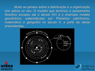 Muito se pensou sobre a distribuição e a organizaçãoMuito se pensou sobre a distribuição e a organização
dos astros no céu. O modelo que dominou o pensamentodos astros no céu. O modelo que dominou o pensamento
filosófico europeu até o século XVI é o chamado modelofilosófico europeu até o século XVI é o chamado modelo
geocêntrico, sistematizado porgeocêntrico, sistematizado por PtolomeuPtolomeu (astrônomo,(astrônomo,
matemático e geógrafo) no século II, a partir de idéiasmatemático e geógrafo) no século II, a partir de idéias
preexistentes.preexistentes.
 
