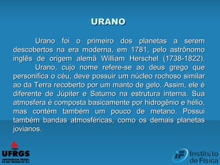 URANOURANO
Urano foi o primeiro dos planetas a seremUrano foi o primeiro dos planetas a serem
descobertos na era moderna, em 1781, pelo astrônomodescobertos na era moderna, em 1781, pelo astrônomo
inglês de origem alemã William Herschel (1738-1822).inglês de origem alemã William Herschel (1738-1822).
Urano, cujo nome refere-se ao deus grego queUrano, cujo nome refere-se ao deus grego que
personifica o céu, deve possuir um núcleo rochoso similarpersonifica o céu, deve possuir um núcleo rochoso similar
ao da Terra recoberto por um manto de gelo. Assim, ele éao da Terra recoberto por um manto de gelo. Assim, ele é
diferente de Júpiter e Saturno na estrutura interna. Suadiferente de Júpiter e Saturno na estrutura interna. Sua
atmosfera é composta basicamente por hidrogênio e hélio,atmosfera é composta basicamente por hidrogênio e hélio,
mas contém também um pouco de metano. Possuimas contém também um pouco de metano. Possui
também bandas atmosféricas, como os demais planetastambém bandas atmosféricas, como os demais planetas
jovianos.jovianos.
 