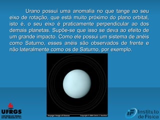 Urano possui uma anomalia no que tange ao seuUrano possui uma anomalia no que tange ao seu
eixo de rotação, que está muito próximo do plano orbital,eixo de rotação, que está muito próximo do plano orbital,
isto é, o seu eixo é praticamente perpendicular ao dosisto é, o seu eixo é praticamente perpendicular ao dos
demais planetas. Supõe-se que isso se deva ao efeito dedemais planetas. Supõe-se que isso se deva ao efeito de
um grande impacto. Como ele possui um sistema de anéisum grande impacto. Como ele possui um sistema de anéis
como Saturno, esses anéis são observados de frente ecomo Saturno, esses anéis são observados de frente e
não lateralmente como os de Saturno, por exemplo.não lateralmente como os de Saturno, por exemplo.
 