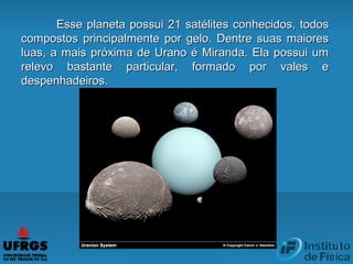 Esse planeta possui 21 satélites conhecidos, todosEsse planeta possui 21 satélites conhecidos, todos
compostos principalmente por gelo. Dentre suas maiorescompostos principalmente por gelo. Dentre suas maiores
luas, a mais próxima de Urano é Miranda. Ela possui umluas, a mais próxima de Urano é Miranda. Ela possui um
relevo bastante particular, formado por vales erelevo bastante particular, formado por vales e
despenhadeiros.despenhadeiros.
 