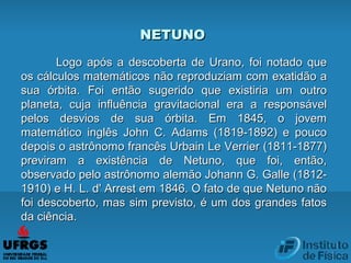 NETUNONETUNO
Logo após a descoberta de Urano, foi notado queLogo após a descoberta de Urano, foi notado que
os cálculos matemáticos não reproduziam com exatidão aos cálculos matemáticos não reproduziam com exatidão a
sua órbita. Foi então sugerido que existiria um outrosua órbita. Foi então sugerido que existiria um outro
planeta, cuja influência gravitacional era a responsávelplaneta, cuja influência gravitacional era a responsável
pelos desvios de sua órbita. Em 1845, o jovempelos desvios de sua órbita. Em 1845, o jovem
matemático inglês John C. Adams (1819-1892) e poucomatemático inglês John C. Adams (1819-1892) e pouco
depois o astrônomo francês Urbain Le Verrier (1811-1877)depois o astrônomo francês Urbain Le Verrier (1811-1877)
previram a existência de Netuno, que foi, então,previram a existência de Netuno, que foi, então,
observado pelo astrônomo alemão Johann G. Galle (1812-observado pelo astrônomo alemão Johann G. Galle (1812-
1910) e H. L. d' Arrest em 1846. O fato de que Netuno não1910) e H. L. d' Arrest em 1846. O fato de que Netuno não
foi descoberto, mas sim previsto, é um dos grandes fatosfoi descoberto, mas sim previsto, é um dos grandes fatos
da ciência.da ciência.
 