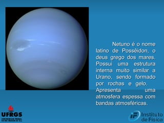 Netuno é o nomeNetuno é o nome
latino de Possêidon, olatino de Possêidon, o
deus grego dos mares.deus grego dos mares.
Possui uma estruturaPossui uma estrutura
interna muito similar ainterna muito similar a
Urano, sendo formadoUrano, sendo formado
por rochas e gelo.por rochas e gelo.
Apresenta umaApresenta uma
atmosfera espessa comatmosfera espessa com
bandas atmosféricas.bandas atmosféricas.
 