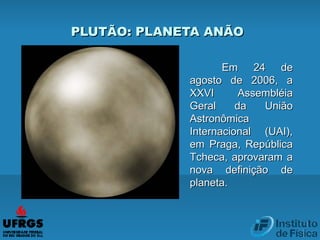 Em 24 deEm 24 de
agosto de 2006, aagosto de 2006, a
XXVI AssembléiaXXVI Assembléia
Geral da UniãoGeral da União
AstronômicaAstronômica
Internacional (UAI),Internacional (UAI),
em Praga, Repúblicaem Praga, República
Tcheca, aprovaram aTcheca, aprovaram a
nova definição denova definição de
planeta.planeta.
PLUTÃO: PLANETA ANÃOPLUTÃO: PLANETA ANÃO
 