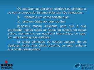 Os astrônomos decidiram distribuir os planetas eOs astrônomos decidiram distribuir os planetas e
os outros corpos do Sistema Solar em três categorias:os outros corpos do Sistema Solar em três categorias:
1.1.          Planeta é um corpo celeste que:Planeta é um corpo celeste que:
a)a)      está em órbita ao redor do Sol;está em órbita ao redor do Sol;
b)b)  possui massa suficiente para que a suapossui massa suficiente para que a sua
gravidade, agindo sobre as forças de coesão do corpogravidade, agindo sobre as forças de coesão do corpo
sólido, mantenha-o em equilíbrio hidrostático, ou seja,sólido, mantenha-o em equilíbrio hidrostático, ou seja,
em uma forma quase esférica;em uma forma quase esférica;
c)c) tenha eliminado os corpos capazes de setenha eliminado os corpos capazes de se
deslocar sobre uma órbita próxima, ou seja, tenha adeslocar sobre uma órbita próxima, ou seja, tenha a
sua órbita desimpedida.sua órbita desimpedida.
 