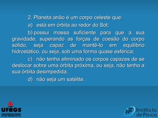2. Planeta anão é um corpo celeste que:2. Planeta anão é um corpo celeste que:
a)a)      está em órbita ao redor do Sol;está em órbita ao redor do Sol;
b)b)  possui massa suficiente para que a suapossui massa suficiente para que a sua
gravidade, superando as forças de coesão do corpogravidade, superando as forças de coesão do corpo
sólido, seja capaz de mantê-lo em equilíbriosólido, seja capaz de mantê-lo em equilíbrio
hidrostático, ou seja, sob uma forma quase esférica;hidrostático, ou seja, sob uma forma quase esférica;
c)c)      não tenha eliminado os corpos capazes de senão tenha eliminado os corpos capazes de se
deslocar sobre uma órbita próxima, ou seja, não tenha adeslocar sobre uma órbita próxima, ou seja, não tenha a
sua órbita desimpedida;sua órbita desimpedida;
d)d)      não seja um satélite.não seja um satélite.
 