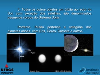 3. Todos os outros objetos em órbita ao redor do3. Todos os outros objetos em órbita ao redor do
Sol, com exceção dos satélites, são denominadosSol, com exceção dos satélites, são denominados
pequenos corpos do Sistema Solar.pequenos corpos do Sistema Solar.
Portanto, PlutãoPortanto, Plutão pertence a categoria dospertence a categoria dos
planetas anões, com Eris, Ceres, Caronte e outros.planetas anões, com Eris, Ceres, Caronte e outros.
 