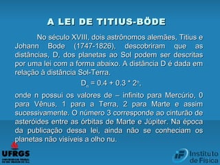 No século XVIII, dois astrônomos alemães, Titius eNo século XVIII, dois astrônomos alemães, Titius e
Johann Bode (1747-1826), descobriram que asJohann Bode (1747-1826), descobriram que as
distâncias, D, dos planetas ao Sol podem ser descritasdistâncias, D, dos planetas ao Sol podem ser descritas
por uma lei com a forma abaixo. A distância D é dada empor uma lei com a forma abaixo. A distância D é dada em
relação à distância Sol-Terra.relação à distância Sol-Terra.
DDnn = 0.4 + 0.3 * 2= 0.4 + 0.3 * 2nn
,,
onde n possui os valores de – infinito para Mercúrio, 0onde n possui os valores de – infinito para Mercúrio, 0
para Vênus, 1 para a Terra, 2 para Marte e assimpara Vênus, 1 para a Terra, 2 para Marte e assim
sucessivamente. O número 3 corresponde ao cinturão desucessivamente. O número 3 corresponde ao cinturão de
asteróides entre as órbitas de Marte e Júpiter. Na épocaasteróides entre as órbitas de Marte e Júpiter. Na época
da publicação dessa lei, ainda não se conheciam osda publicação dessa lei, ainda não se conheciam os
planetas não visíveis a olho nu.planetas não visíveis a olho nu.
A LEI DE TITIUS-BÖDEA LEI DE TITIUS-BÖDE
 