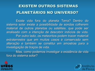 EXISTEM OUTROS SISTEMASEXISTEM OUTROS SISTEMAS
PLANETÁRIOS NO UNIVERSO?PLANETÁRIOS NO UNIVERSO?
Existe vida fora do planeta Terra? Dentro doExiste vida fora do planeta Terra? Dentro do
sistema solar existe a possibilidade de sondas colheremsistema solar existe a possibilidade de sondas colherem
material de outros planetas ou satélites, que pode sermaterial de outros planetas ou satélites, que pode ser
analisado com a intenção de descobrir indícios de vida.analisado com a intenção de descobrir indícios de vida.
Por outro lado, os meteoritos podem trazer materialPor outro lado, os meteoritos podem trazer material
extraterrestre que em muitos casos é conservado semextraterrestre que em muitos casos é conservado sem
alteração e também se constitui em amostras para aalteração e também se constitui em amostras para a
investigação de traços de vida.investigação de traços de vida.
Mas, como podemos investigar a existência de vidaMas, como podemos investigar a existência de vida
fora do sistema solar?fora do sistema solar?
 